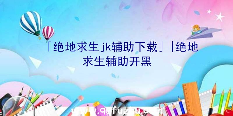 「绝地求生jk辅助下载」|绝地求生辅助开黑